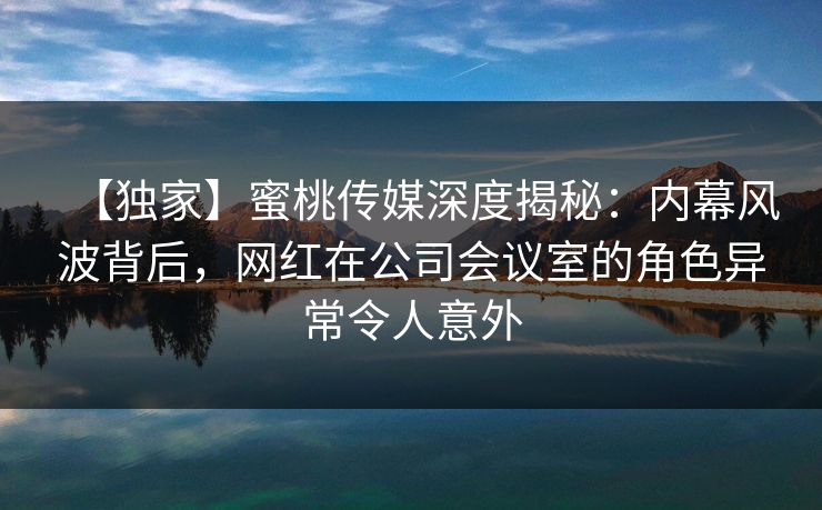 【独家】蜜桃传媒深度揭秘：内幕风波背后，网红在公司会议室的角色异常令人意外