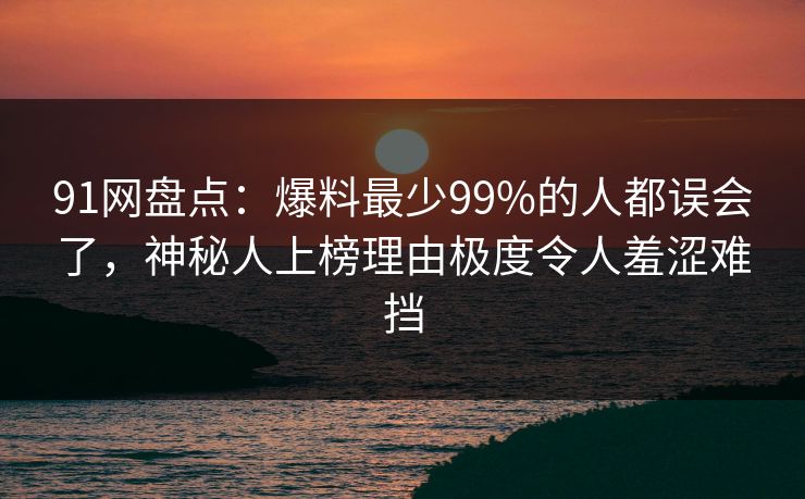 91网盘点：爆料最少99%的人都误会了，神秘人上榜理由极度令人羞涩难挡