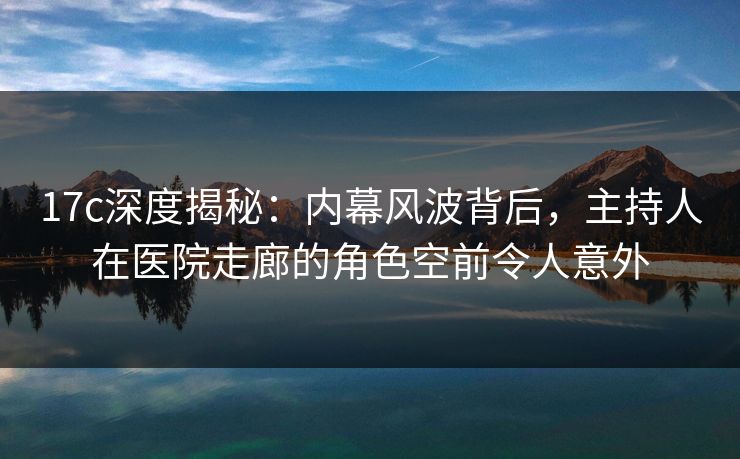 17c深度揭秘：内幕风波背后，主持人在医院走廊的角色空前令人意外