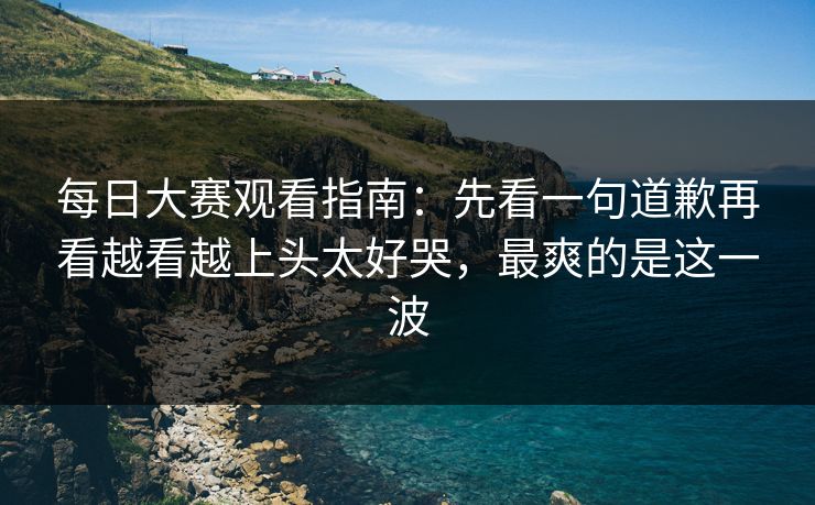 每日大赛观看指南：先看一句道歉再看越看越上头太好哭，最爽的是这一波