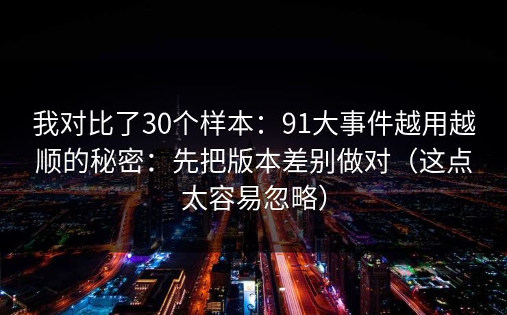 我对比了30个样本：91大事件越用越顺的秘密：先把版本差别做对（这点太容易忽略）