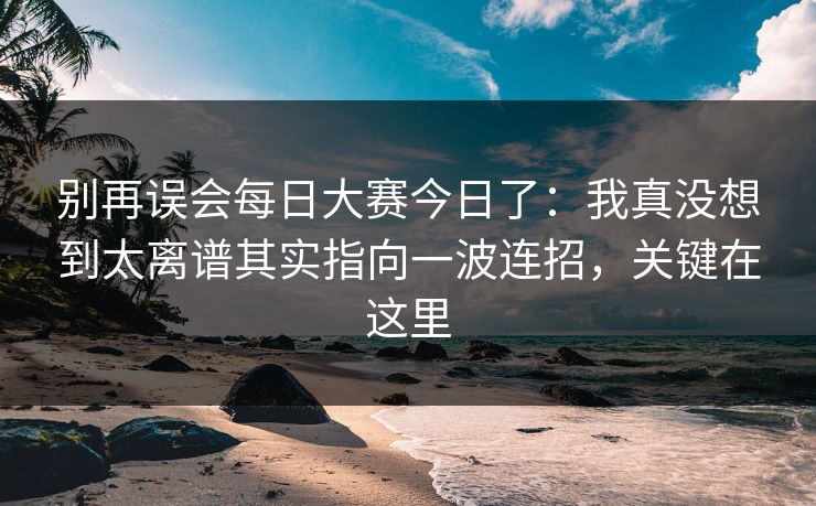 别再误会每日大赛今日了：我真没想到太离谱其实指向一波连招，关键在这里