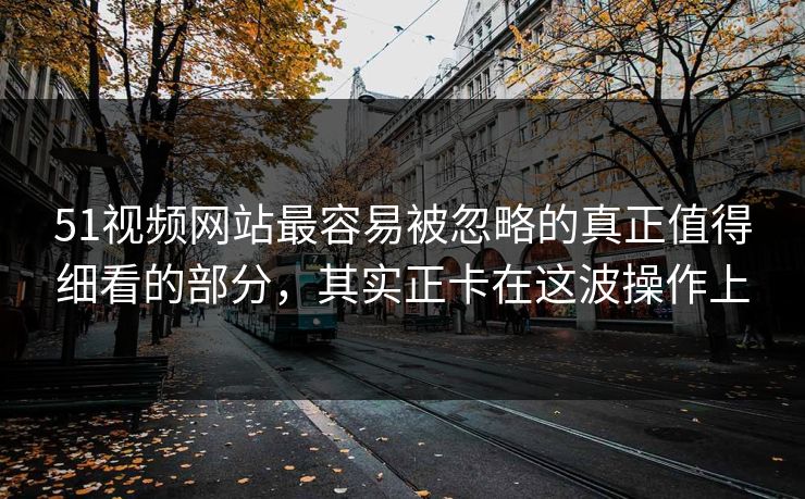 51视频网站最容易被忽略的真正值得细看的部分，其实正卡在这波操作上