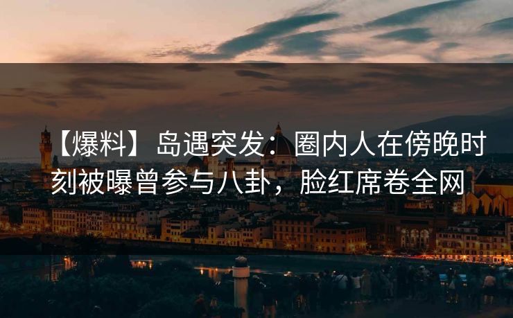 【爆料】岛遇突发：圈内人在傍晚时刻被曝曾参与八卦，脸红席卷全网