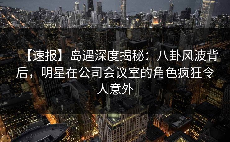 【速报】岛遇深度揭秘：八卦风波背后，明星在公司会议室的角色疯狂令人意外