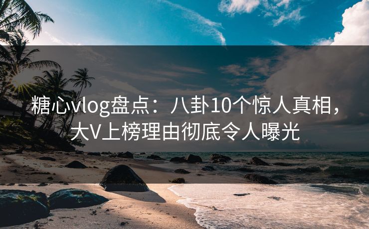 糖心vlog盘点：八卦10个惊人真相，大V上榜理由彻底令人曝光