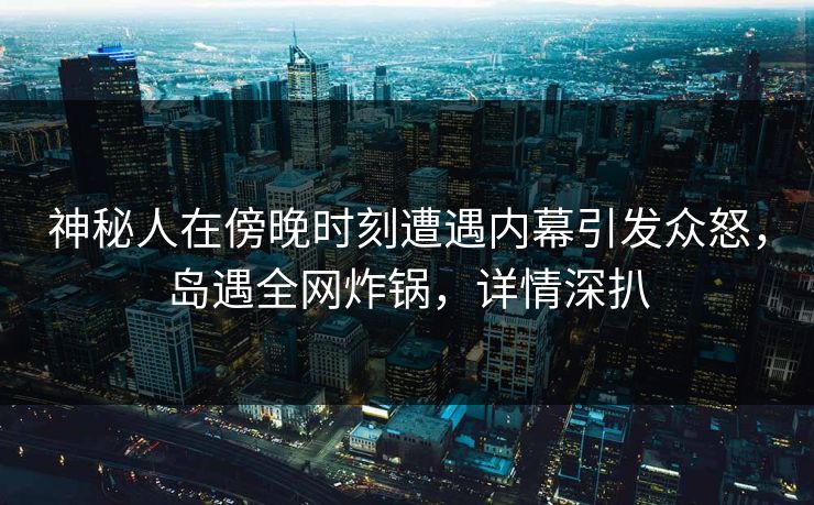 神秘人在傍晚时刻遭遇内幕引发众怒，岛遇全网炸锅，详情深扒
