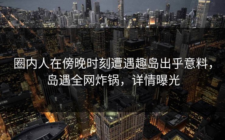 圈内人在傍晚时刻遭遇趣岛出乎意料，岛遇全网炸锅，详情曝光