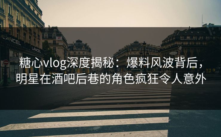 糖心vlog深度揭秘：爆料风波背后，明星在酒吧后巷的角色疯狂令人意外