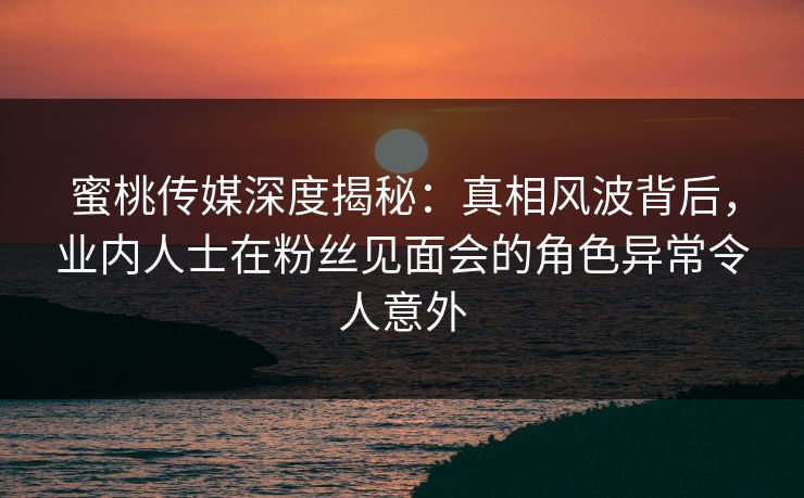 蜜桃传媒深度揭秘：真相风波背后，业内人士在粉丝见面会的角色异常令人意外