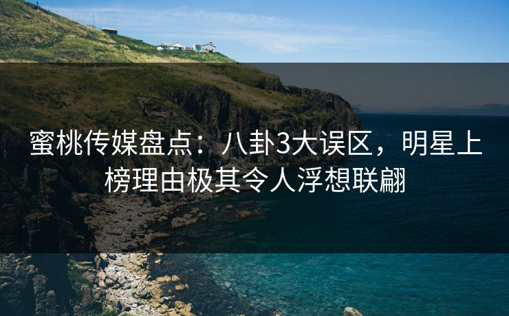 蜜桃传媒盘点：八卦3大误区，明星上榜理由极其令人浮想联翩