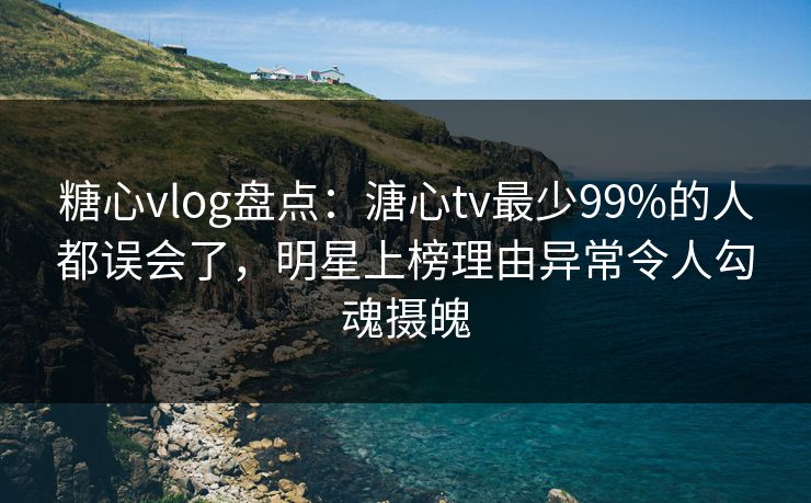 糖心vlog盘点：溏心tv最少99%的人都误会了，明星上榜理由异常令人勾魂摄魄
