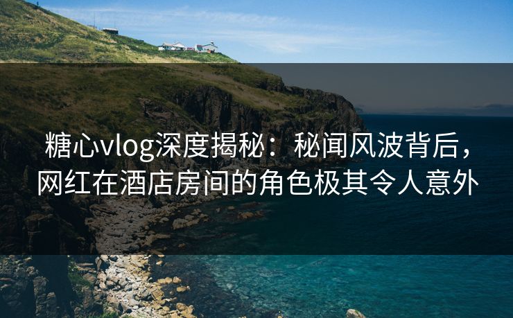 糖心vlog深度揭秘：秘闻风波背后，网红在酒店房间的角色极其令人意外