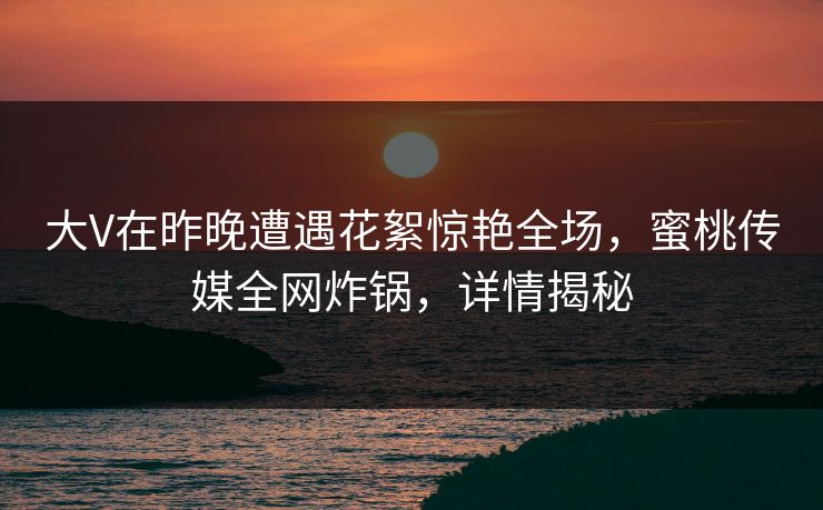 大V在昨晚遭遇花絮惊艳全场,蜜桃传媒全网炸锅,详情揭秘 大V在昨晚遭遇花絮惊艳全场,蜜桃传媒全网炸锅,详情揭秘