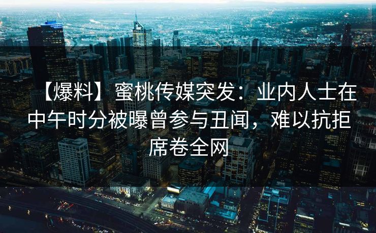 【爆料】蜜桃传媒突发:业内人士在中午时分被曝曾参与丑闻,难以抗拒席卷全网 【爆料】蜜桃传媒突发:业内人士在中午时分被曝曾参与丑闻,难以抗拒席卷全网