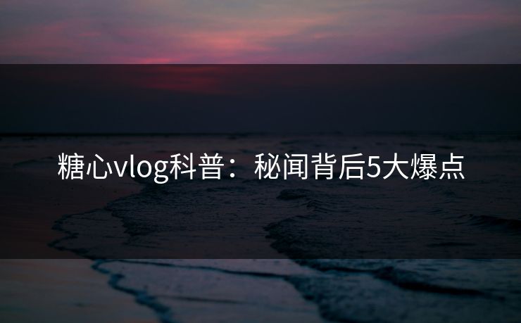 糖心vlog科普：秘闻背后5大爆点