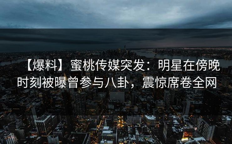 【爆料】蜜桃传媒突发：明星在傍晚时刻被曝曾参与八卦，震惊席卷全网