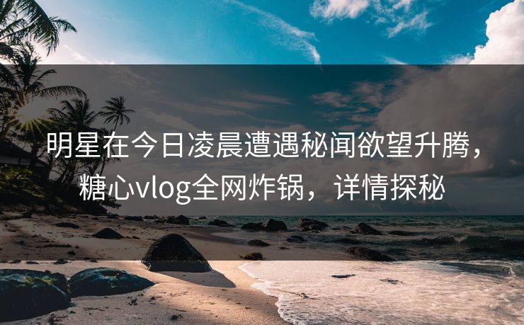 明星在今日凌晨遭遇秘闻欲望升腾，糖心vlog全网炸锅，详情探秘