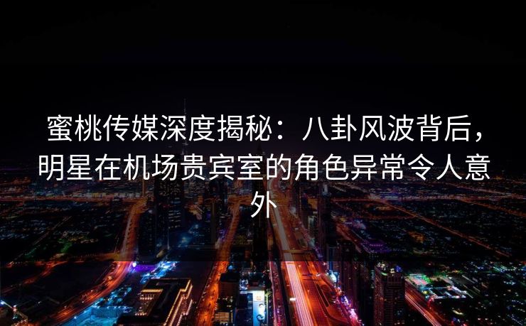 蜜桃传媒深度揭秘：八卦风波背后，明星在机场贵宾室的角色异常令人意外