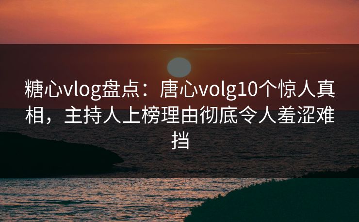 糖心vlog盘点：唐心volg10个惊人真相，主持人上榜理由彻底令人羞涩难挡