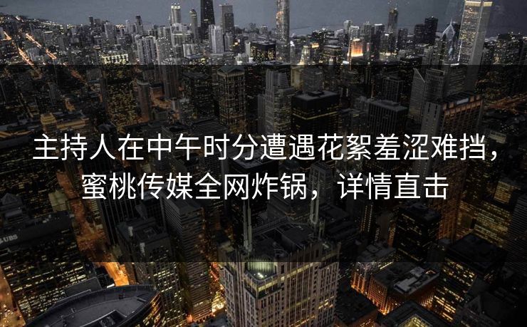 主持人在中午时分遭遇花絮羞涩难挡，蜜桃传媒全网炸锅，详情直击
