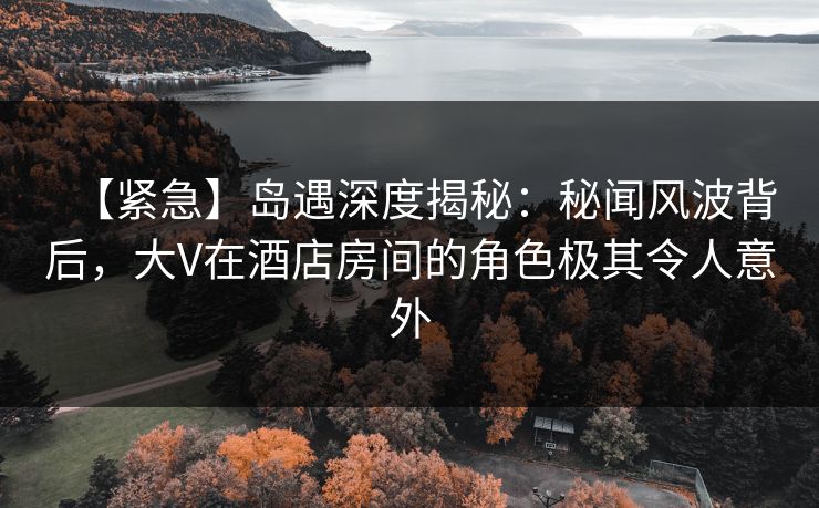 【紧急】岛遇深度揭秘：秘闻风波背后，大V在酒店房间的角色极其令人意外