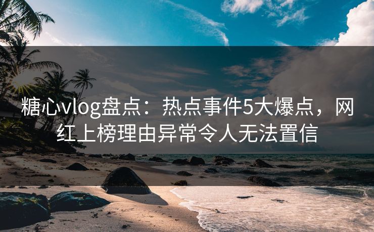 糖心vlog盘点：热点事件5大爆点，网红上榜理由异常令人无法置信