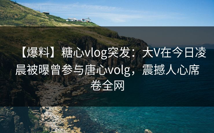 【爆料】糖心vlog突发：大V在今日凌晨被曝曾参与唐心volg，震撼人心席卷全网