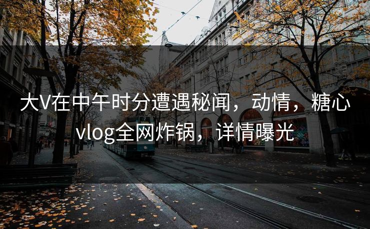 大V在中午时分遭遇秘闻，动情，糖心vlog全网炸锅，详情曝光