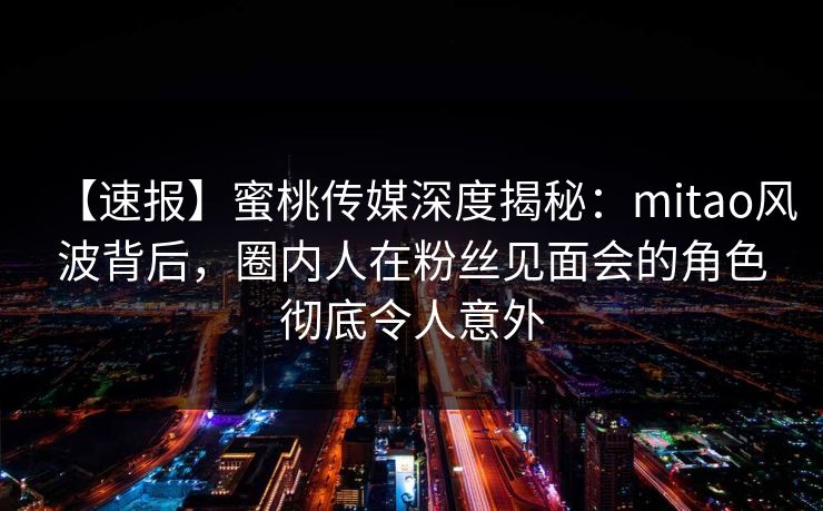 【速报】蜜桃传媒深度揭秘：mitao风波背后，圈内人在粉丝见面会的角色彻底令人意外