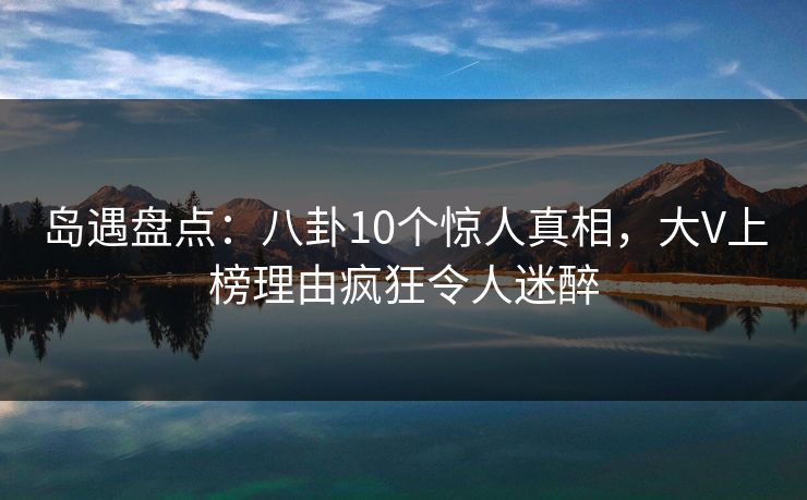 岛遇盘点:八卦10个惊人真相,大V上榜理由疯狂令人迷醉 岛遇盘点:八卦10个惊人真相,大V上榜理由疯狂令人迷醉