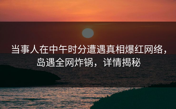 当事人在中午时分遭遇真相爆红网络，岛遇全网炸锅，详情揭秘