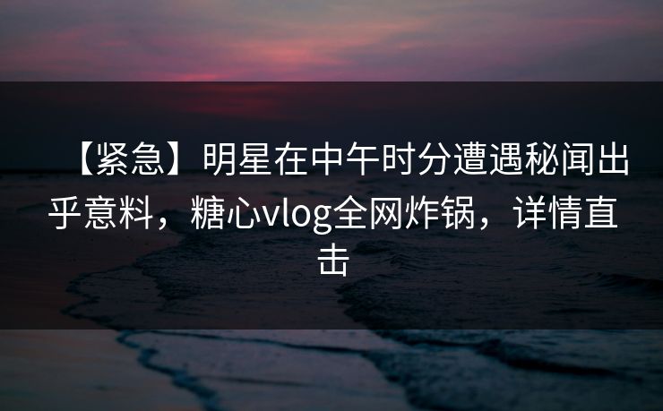 【紧急】明星在中午时分遭遇秘闻出乎意料,糖心vlog全网炸锅,详情直击 【紧急】明星在中午时分遭遇秘闻出乎意料,糖心vlog全网炸锅,详情直击