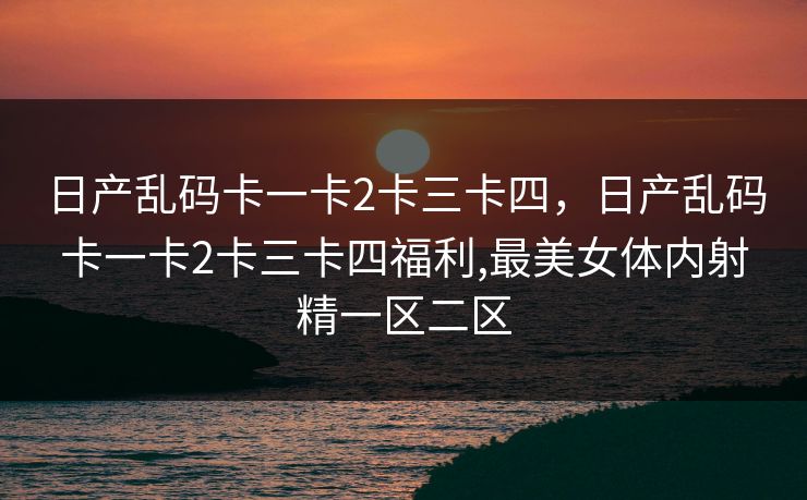 日产乱码卡一卡2卡三卡四,日产乱码卡一卡2卡三卡四福利,最美女体内射精一区二区 日产乱码卡一卡2卡三卡四,日产乱码卡一卡2卡三卡四福利,最美女体内射精一区二区