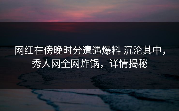 网红在傍晚时分遭遇爆料 沉沦其中，秀人网全网炸锅，详情揭秘