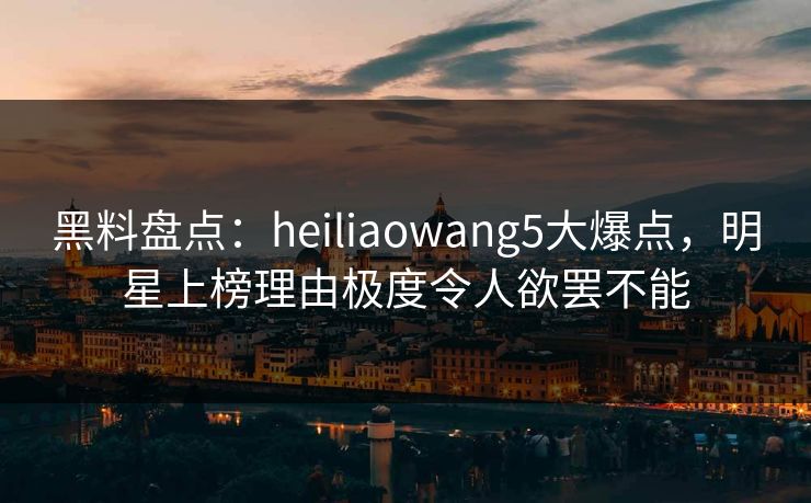 黑料盘点:heiliaowang5大爆点,明星上榜理由极度令人欲罢不能 黑料盘点:heiliaowang5大爆点,明星上榜理由极度令人欲罢不能