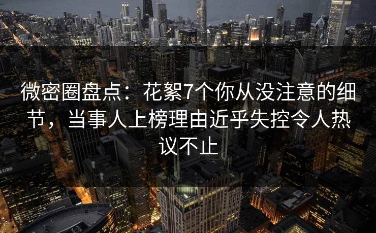 微密圈盘点：花絮7个你从没注意的细节，当事人上榜理由近乎失控令人热议不止